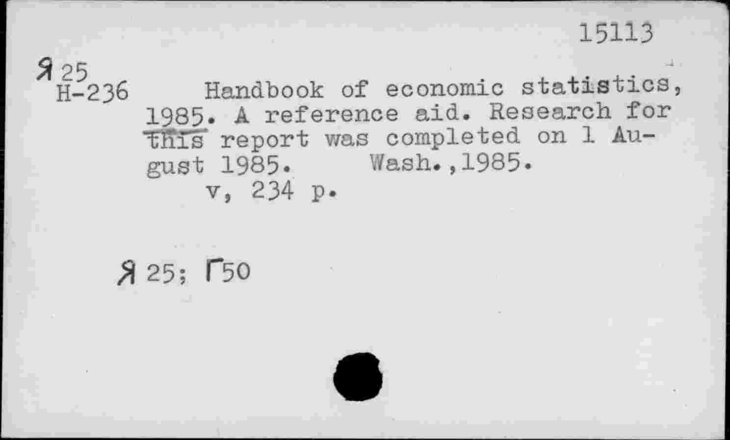 ﻿15113
25	.
H-23& Handbook of economic statistics, 1985. A reference aid. Research for tills' report was completed on 1 August 1985. Wash.,1985.
v, 234 p.
» 25; C50